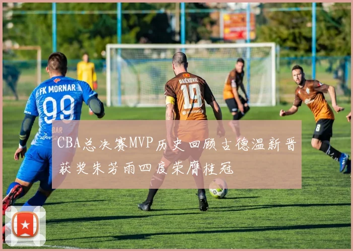 CBA总决赛MVP历史回顾古德温新晋获奖朱芳雨四度荣膺桂冠