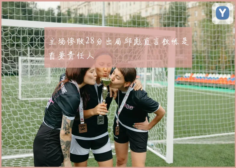 主场惨败28分出局邱彪直言教练是首要责任人