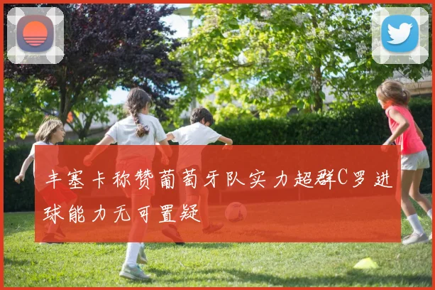 丰塞卡称赞葡萄牙队实力超群C罗进球能力无可置疑