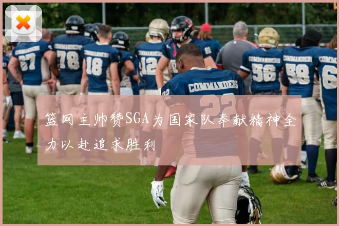 篮网主帅赞SGA为国家队奉献精神全力以赴追求胜利