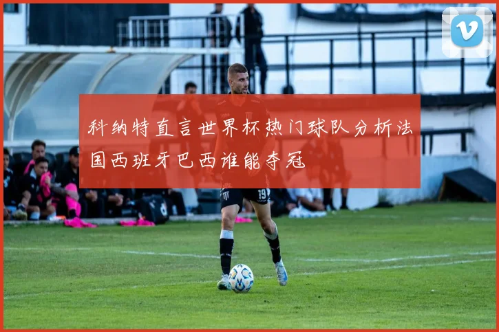 科纳特直言世界杯热门球队分析法国西班牙巴西谁能夺冠
