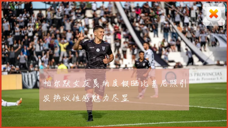 帕尔默女友戛纳度假晒比基尼照引发热议性感魅力尽显