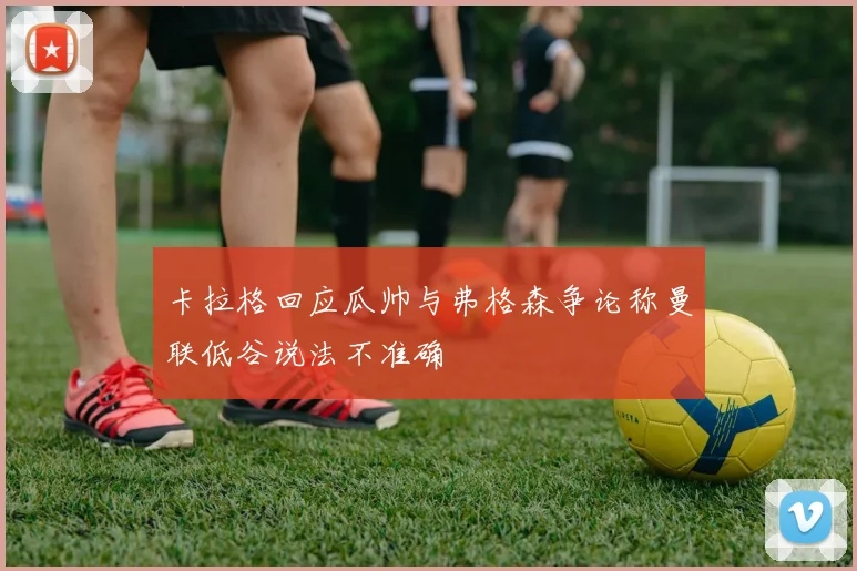 卡拉格回应瓜帅与弗格森争论称曼联低谷说法不准确