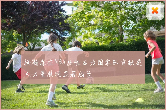 杨瀚森在NBA历练后为国家队贡献更大力量展现显著成长