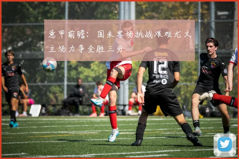 意甲前瞻：国米客场挑战艰难尤文主场力争全胜三分