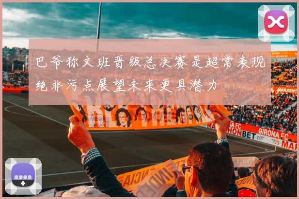 巴爷称文班晋级总决赛是超常表现绝非污点展望未来更具潜力