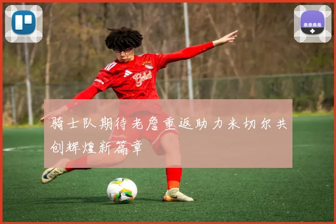 骑士队期待老詹重返助力米切尔共创辉煌新篇章