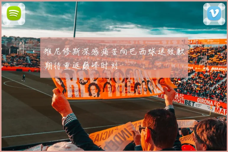 维尼修斯深感痛苦向巴西球迷致歉期待重返巅峰时刻
