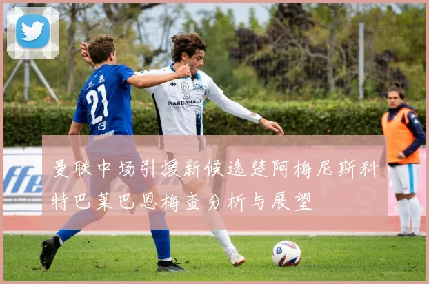曼联中场引援新候选楚阿梅尼斯科特巴莱巴恩梅查分析与展望